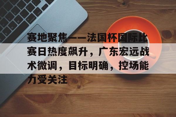 开云体育app下载-关于赛地聚焦——法国杯国际比赛日热度飙升，广东宏远战术微调，目标明确，控场能力受关注的信息