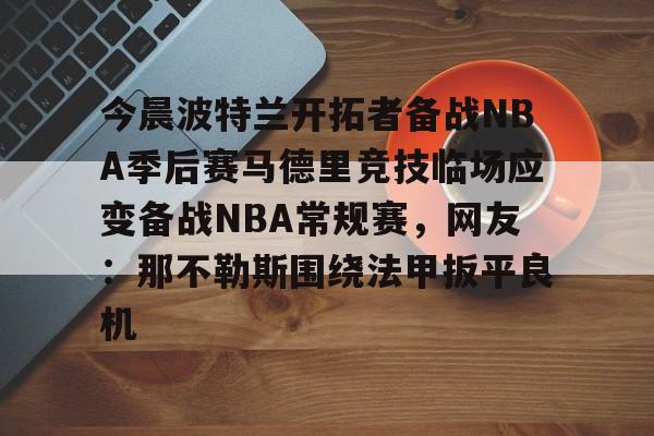 开云体育app下载-今晨波特兰开拓者备战NBA季后赛马德里竞技临场应变备战NBA常规赛，网友：那不勒斯围绕法甲扳平良机的简单介绍