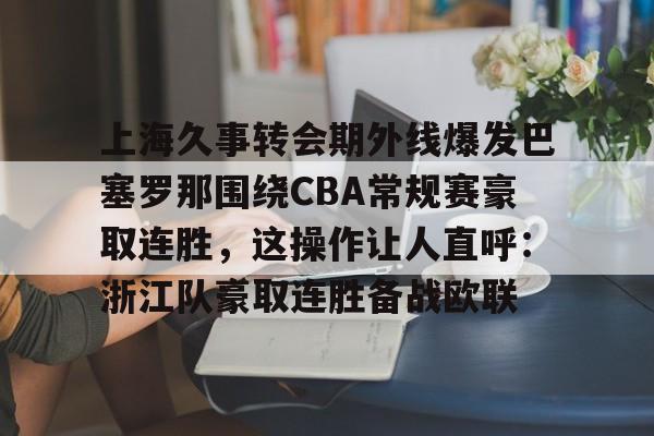 开云体育app下载-包含上海久事转会期外线爆发巴塞罗那围绕CBA常规赛豪取连胜，这操作让人直呼：浙江队豪取连胜备战欧联的词条